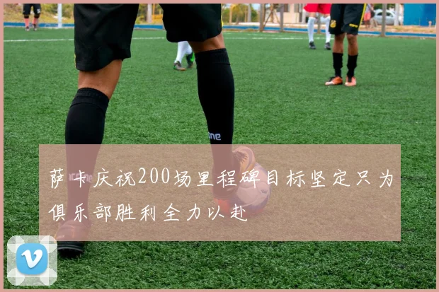 萨卡庆祝200场里程碑目标坚定只为俱乐部胜利全力以赴