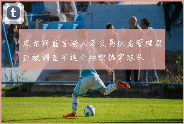 皮尔斯直言湖人若交易狄龙管理层应被调查不适合继续执掌球队