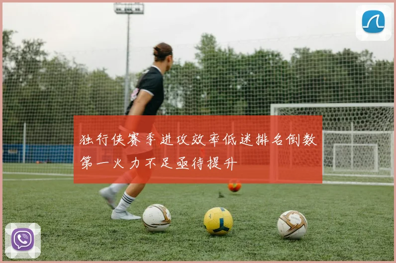 独行侠赛季进攻效率低迷排名倒数第一火力不足亟待提升