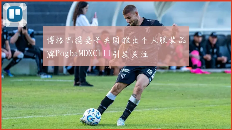 博格巴携妻子共同推出个人服装品牌PogbaMDXCIII引发关注