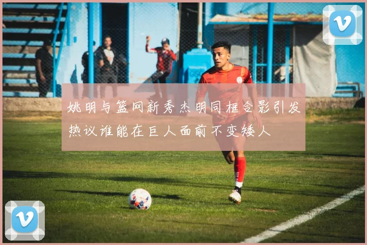 姚明与篮网新秀杰明同框合影引发热议谁能在巨人面前不变矮人