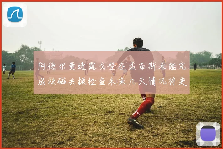 阿德尔曼透露戈登在孟菲斯未能完成核磁共振检查未来几天情况将更清晰