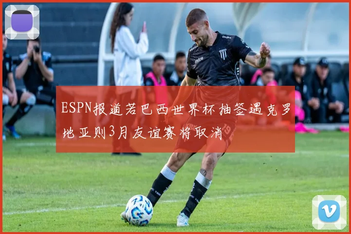 ESPN报道若巴西世界杯抽签遇克罗地亚则3月友谊赛将取消
