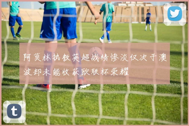 阿莫林执教英超战绩惨淡仅次于澳波却未能收获欧联杯荣耀