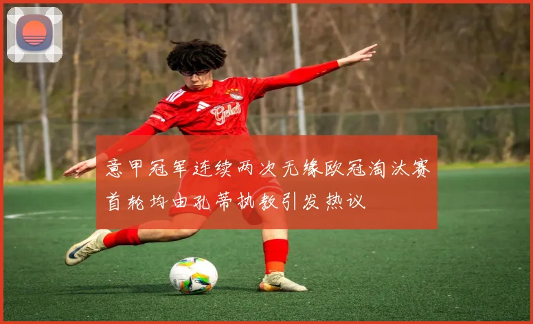 意甲冠军连续两次无缘欧冠淘汰赛首轮均由孔蒂执教引发热议